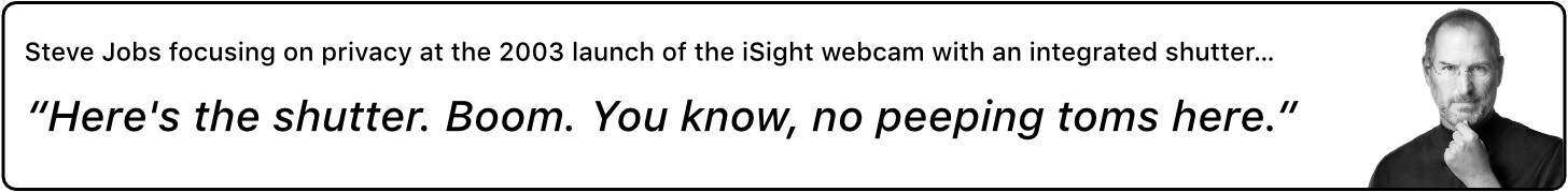 Steve Jobs focusing on privacy at the 2003 launch of the iSight webcam with an integrated shutter… “Here's the shutter. Boom. You know, no peeping toms here.”